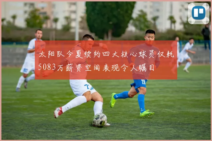 太阳队今夏续约四大核心球员仅耗5083万薪资空间表现令人瞩目