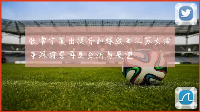 张常宁复出提升扣球效率江苏女排争冠前景再度分析与展望
