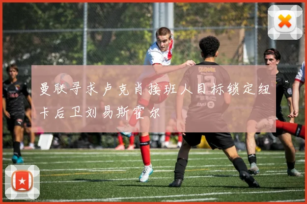 曼联寻求卢克肖接班人目标锁定纽卡后卫刘易斯霍尔