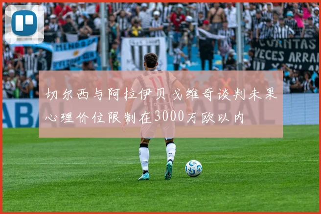 切尔西与阿拉伊贝戈维奇谈判未果心理价位限制在3000万欧以内