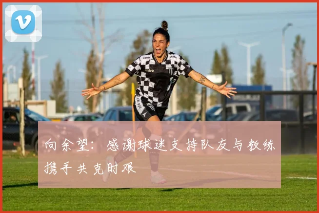 向余望：感谢球迷支持队友与教练携手共克时艰