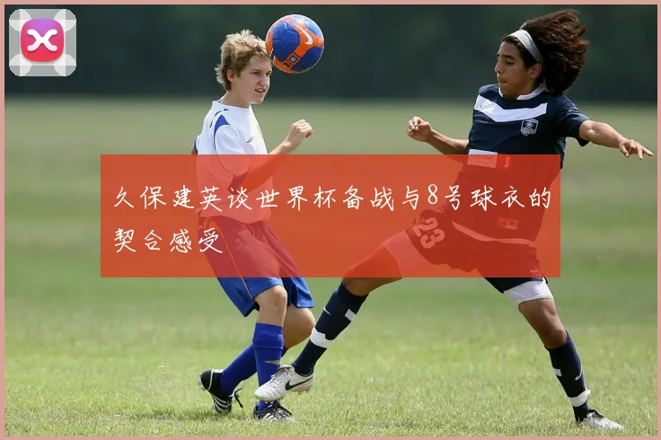 久保建英谈世界杯备战与8号球衣的契合感受