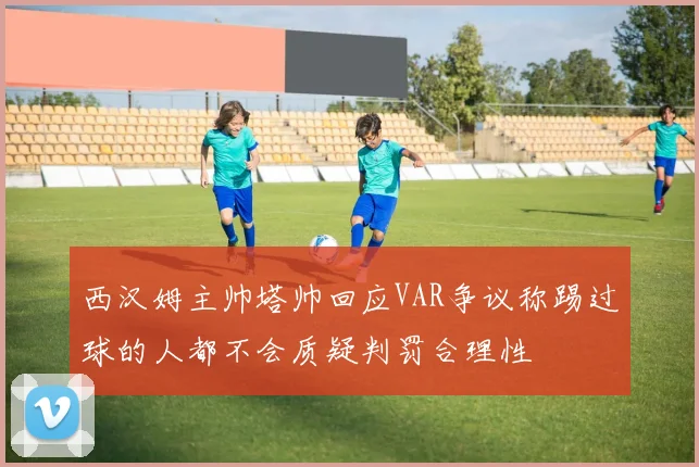 西汉姆主帅塔帅回应VAR争议称踢过球的人都不会质疑判罚合理性