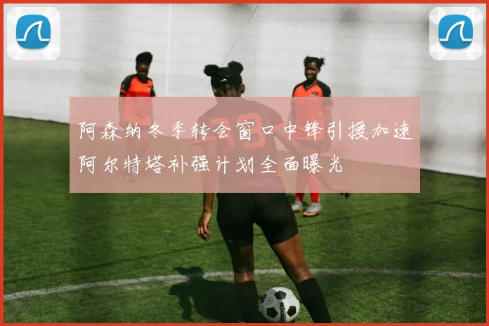 阿森纳冬季转会窗口中锋引援加速阿尔特塔补强计划全面曝光