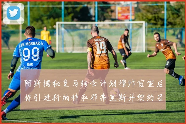 阿斯揭秘皇马转会计划穆帅官宣后将引进科纳特和邓弗里斯并续约吕迪格