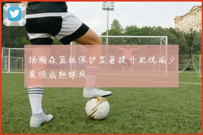 杨瀚森篮板保护显著提升犯规减少展现成熟球风