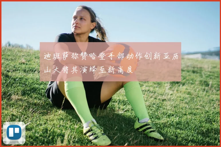 迪班萨称赞哈登手部动作创新亚历山大将其演绎至新高度