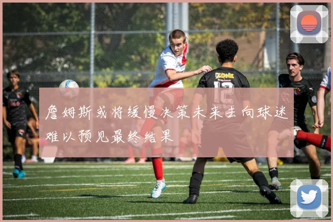 詹姆斯或将缓慢决策未来去向球迷难以预见最终结果