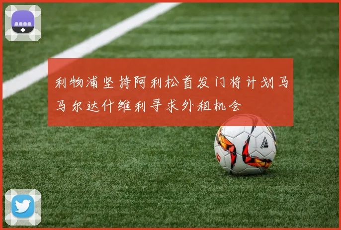 利物浦坚持阿利松首发门将计划马马尔达什维利寻求外租机会