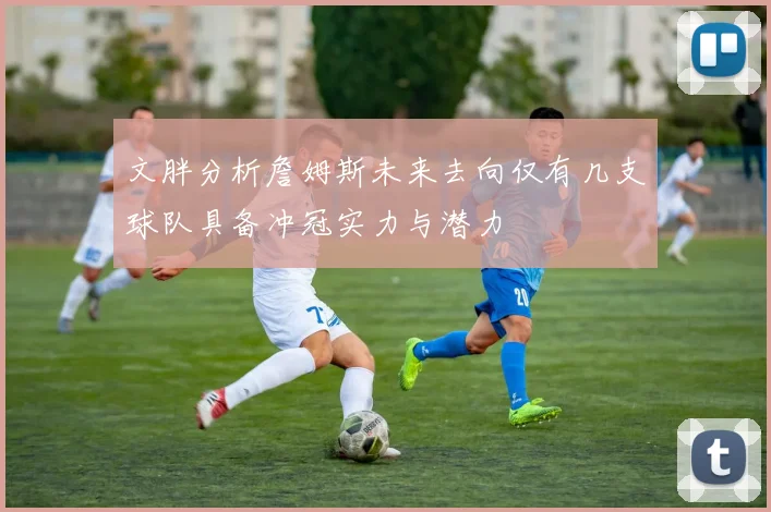 文胖分析詹姆斯未来去向仅有几支球队具备冲冠实力与潜力