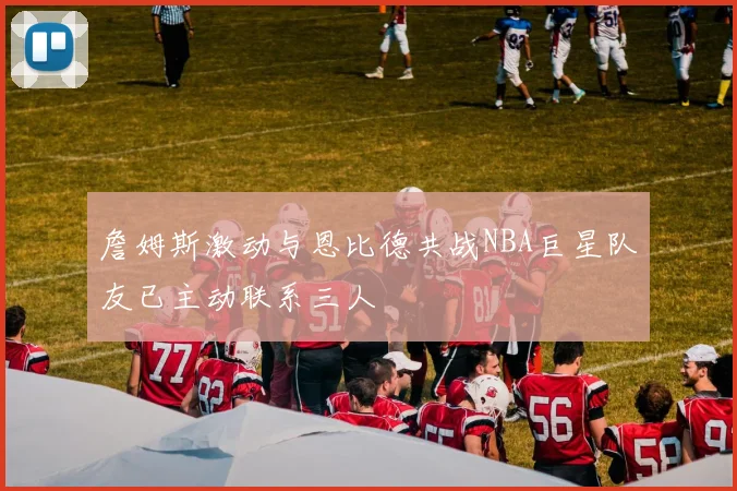 詹姆斯激动与恩比德共战NBA巨星队友已主动联系三人