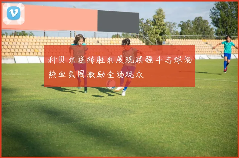 科贝尔逆转胜利展现顽强斗志球场热血氛围激励全场观众