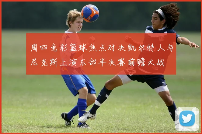 周四竞彩篮球焦点对决凯尔特人与尼克斯上演东部半决赛前瞻大战