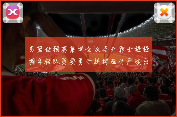 男篮世预赛集训会议召开郭士强强调年轻队员要勇于拼搏面对严峻出线形势