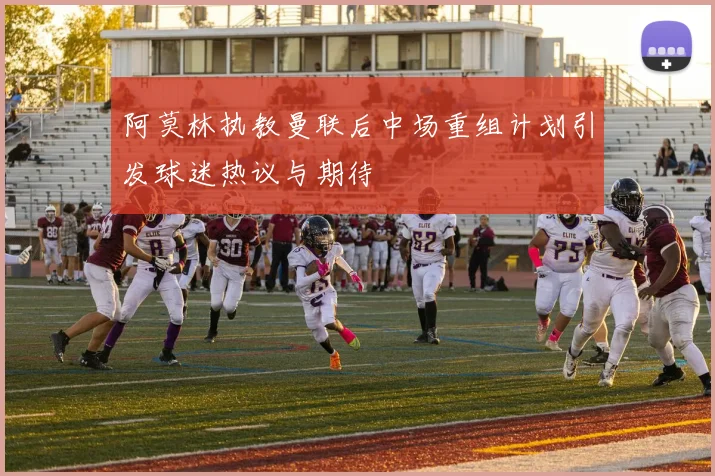 阿莫林执教曼联后中场重组计划引发球迷热议与期待
