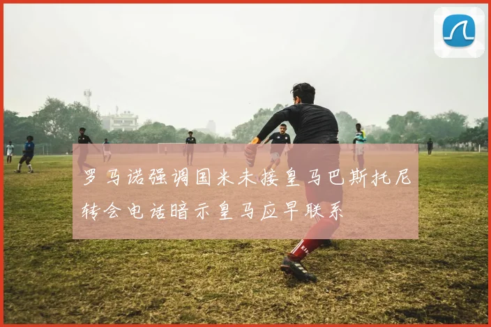 罗马诺强调国米未接皇马巴斯托尼转会电话暗示皇马应早联系