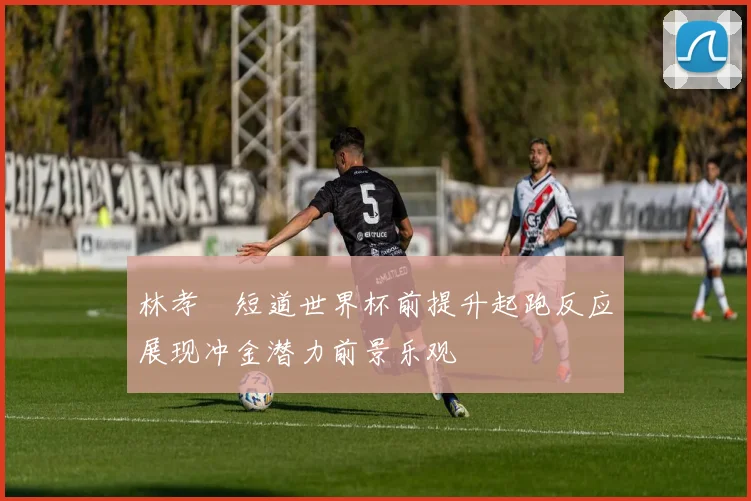 林孝埈短道世界杯前提升起跑反应展现冲金潜力前景乐观