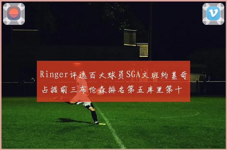 Ringer评选百大球员SGA文班约基奇占据前三布伦森排名第五库里第十杜兰特第十六詹姆斯第二十