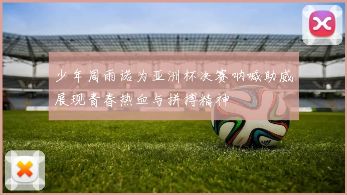 少年周雨诺为亚洲杯决赛呐喊助威展现青春热血与拼搏精神