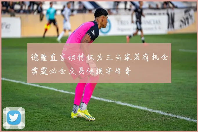 德隆直言切特仅为三当家若有机会雷霆必会交易他换字母哥