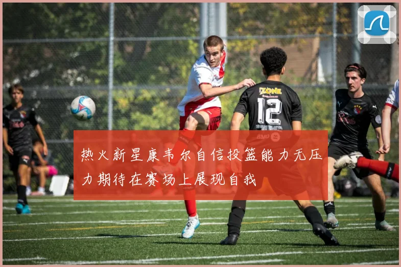 热火新星康韦尔自信投篮能力无压力期待在赛场上展现自我