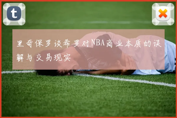 里奇保罗谈希罗对NBA商业本质的误解与交易现实