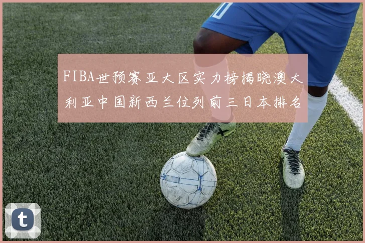 FIBA世预赛亚大区实力榜揭晓澳大利亚中国新西兰位列前三日本排名第六