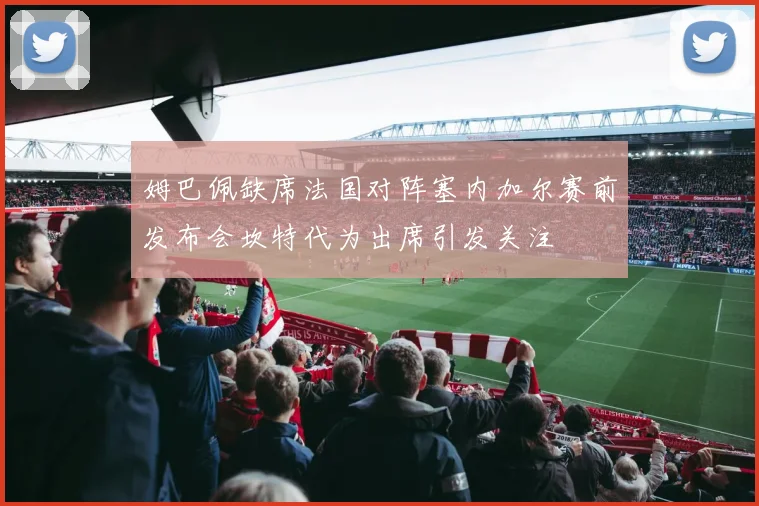 姆巴佩缺席法国对阵塞内加尔赛前发布会坎特代为出席引发关注