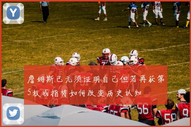 詹姆斯已无须证明自己但若再获第5枚戒指将如何改变历史认知