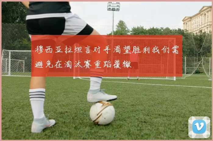 穆西亚拉坦言对手渴望胜利我们需避免在淘汰赛重蹈覆辙