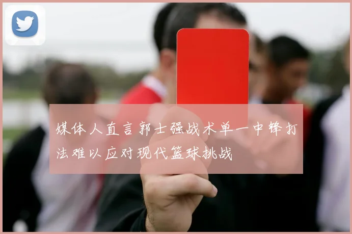 媒体人直言郭士强战术单一中锋打法难以应对现代篮球挑战