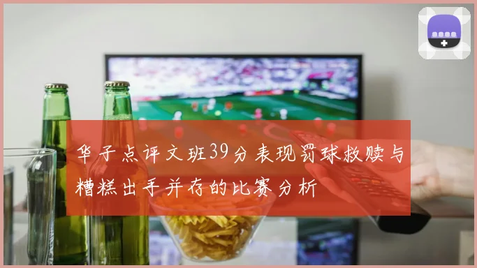 华子点评文班39分表现罚球救赎与糟糕出手并存的比赛分析