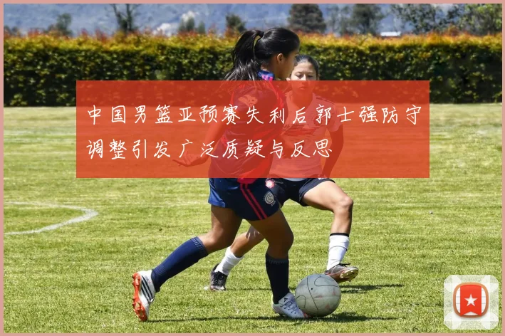 中国男篮亚预赛失利后郭士强防守调整引发广泛质疑与反思