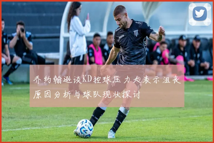 乔约翰逊谈KD控球压力大表示沮丧原因分析与球队现状探讨